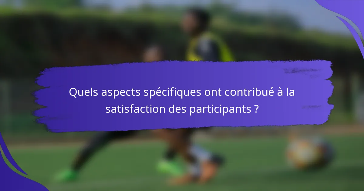 Quels aspects spécifiques ont contribué à la satisfaction des participants ?